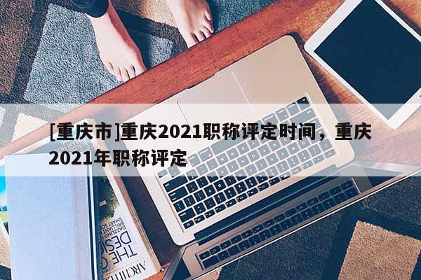 [重慶市]重慶2021職稱評定時間，重慶2021年職稱評定