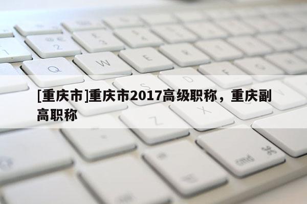 [重慶市]重慶市2017高級職稱，重慶副高職稱