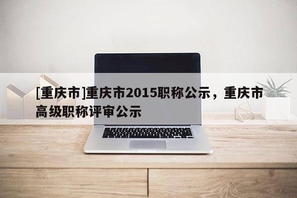 [重慶市]重慶市2015職稱公示，重慶市高級職稱評審公示