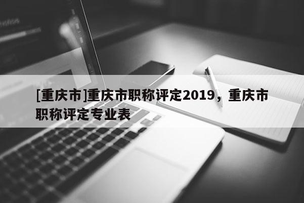 [重慶市]重慶市職稱評定2019，重慶市職稱評定專業表