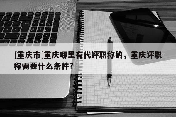 [重慶市]重慶哪里有代評職稱的，重慶評職稱需要什么條件?
