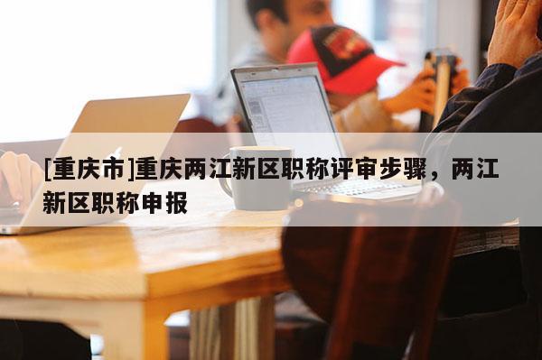 [重慶市]重慶兩江新區職稱評審步驟，兩江新區職稱申報