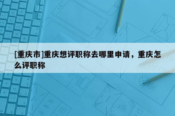 [重慶市]重慶想評職稱去哪里申請，重慶怎么評職稱