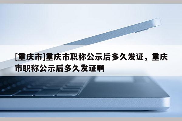 [重慶市]重慶市職稱公示后多久發證，重慶市職稱公示后多久發證啊