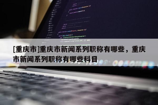 [重慶市]重慶市新聞系列職稱有哪些，重慶市新聞系列職稱有哪些科目