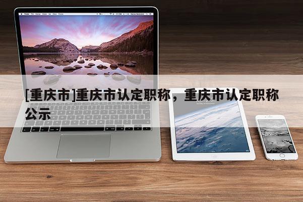 [重慶市]重慶市認定職稱，重慶市認定職稱公示