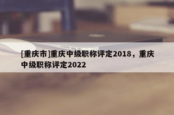 [重慶市]重慶中級職稱評定2018，重慶中級職稱評定2022