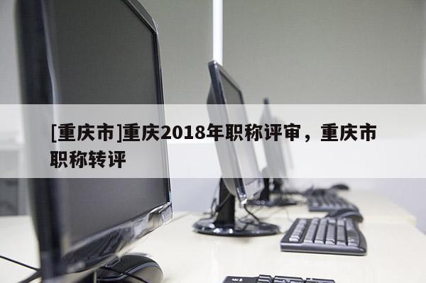 [重慶市]重慶2018年職稱評審，重慶市職稱轉評