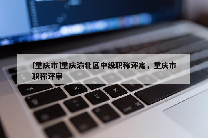 [重慶市]重慶渝北區中級職稱評定，重慶市職稱評審
