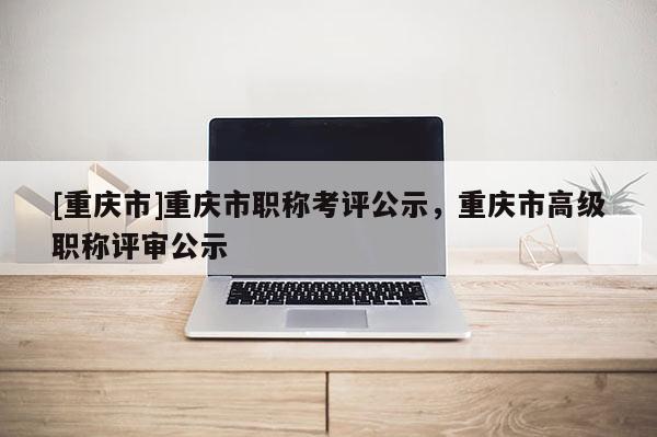 [重慶市]重慶市職稱考評公示，重慶市高級職稱評審公示