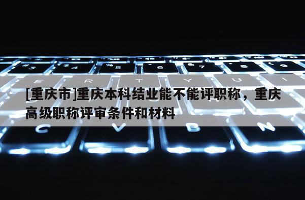 [重慶市]重慶本科結業能不能評職稱，重慶高級職稱評審條件和材料