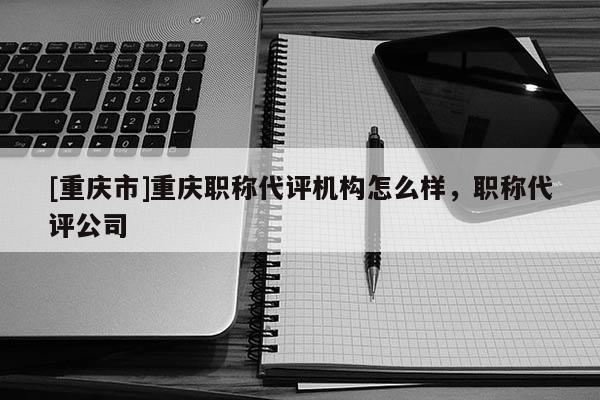 [重慶市]重慶職稱代評機構怎么樣，職稱代評公司