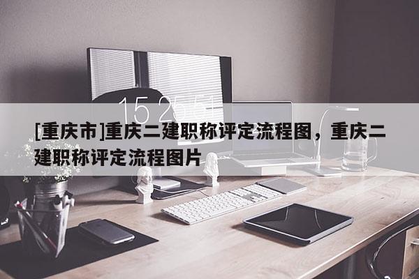 [重慶市]重慶二建職稱評定流程圖，重慶二建職稱評定流程圖片