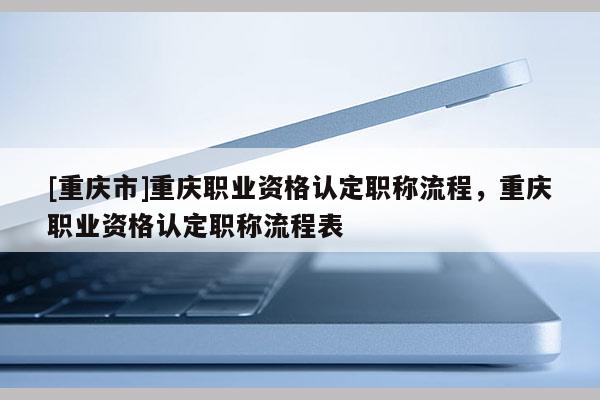 [重慶市]重慶職業資格認定職稱流程，重慶職業資格認定職稱流程表