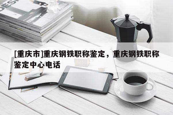 [重慶市]重慶鋼鐵職稱鑒定，重慶鋼鐵職稱鑒定中心電話