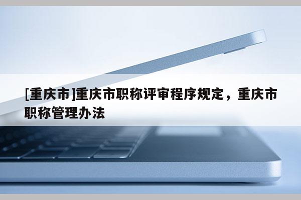 [重慶市]重慶市職稱評審程序規定，重慶市職稱管理辦法