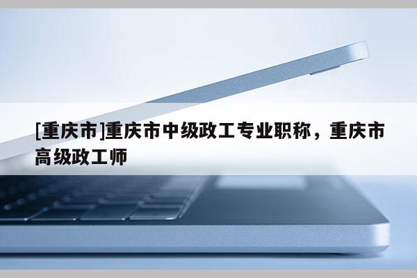 [重慶市]重慶市中級政工專業職稱，重慶市高級政工師