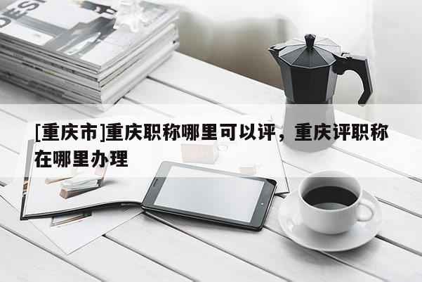 [重慶市]重慶職稱哪里可以評，重慶評職稱在哪里辦理