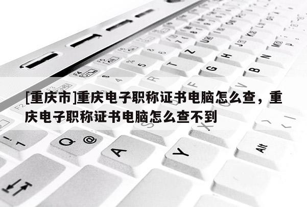 [重慶市]重慶電子職稱證書電腦怎么查，重慶電子職稱證書電腦怎么查不到