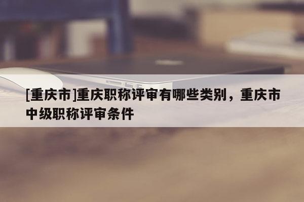 [重慶市]重慶職稱評(píng)審有哪些類別，重慶市中級(jí)職稱評(píng)審條件