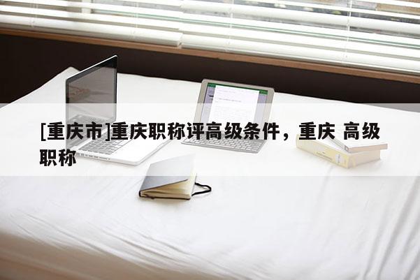 [重慶市]重慶職稱評高級條件，重慶 高級職稱