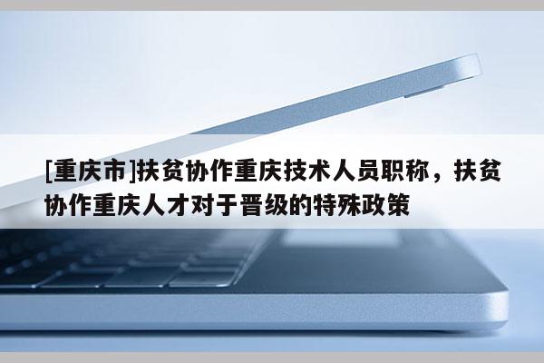[重慶市]扶貧協作重慶技術人員職稱，扶貧協作重慶人才對于晉級的特殊政策
