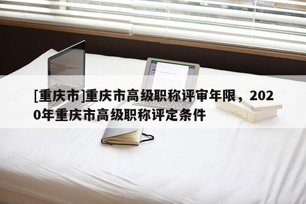 [重慶市]重慶市高級職稱評審年限，2020年重慶市高級職稱評定條件