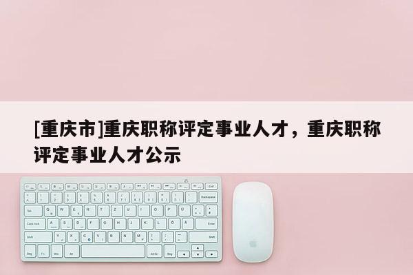 [重慶市]重慶職稱評定事業人才，重慶職稱評定事業人才公示