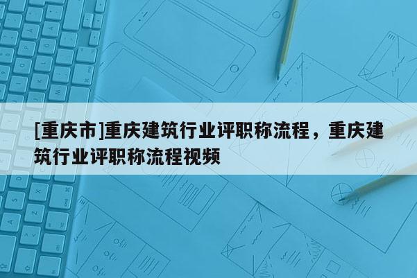 [重慶市]重慶建筑行業評職稱流程，重慶建筑行業評職稱流程視頻