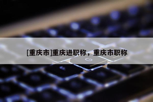 [重慶市]重慶進職稱，重慶市職稱