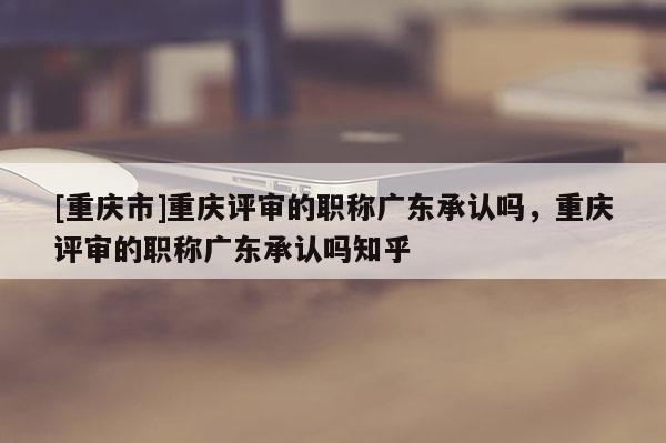 [重慶市]重慶評審的職稱廣東承認(rèn)嗎，重慶評審的職稱廣東承認(rèn)嗎知乎