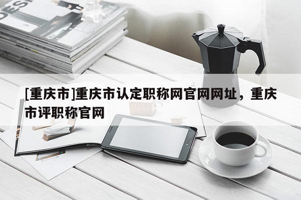 [重慶市]重慶市認定職稱網官網網址，重慶市評職稱官網