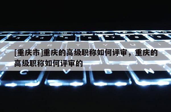 [重慶市]重慶的高級職稱如何評審，重慶的高級職稱如何評審的
