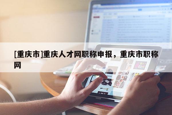 [重慶市]重慶人才網職稱申報，重慶市職稱網