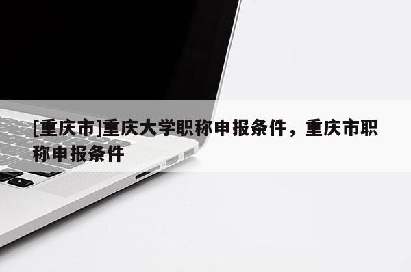 [重慶市]重慶大學職稱申報條件，重慶市職稱申報條件