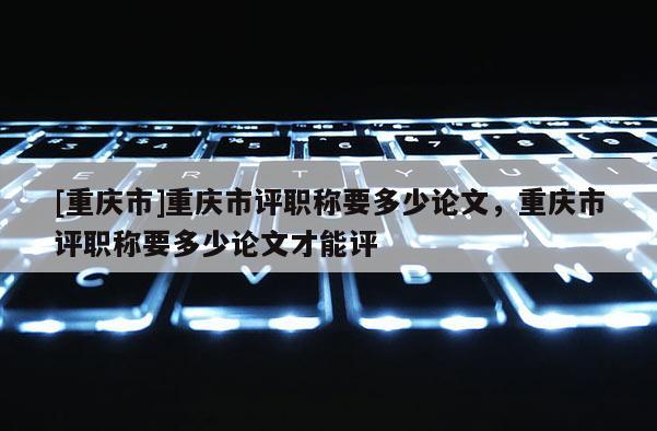 [重慶市]重慶市評(píng)職稱要多少論文，重慶市評(píng)職稱要多少論文才能評(píng)