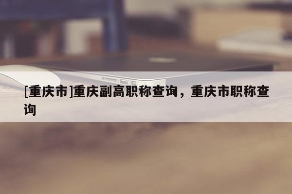 [重慶市]重慶副高職稱查詢，重慶市職稱查詢