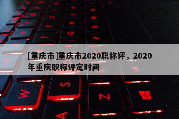 [重慶市]重慶市2020職稱評，2020年重慶職稱評定時間