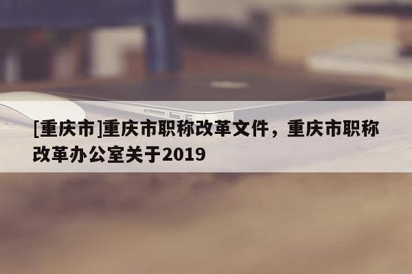 [重慶市]重慶市職稱改革文件，重慶市職稱改革辦公室關于2019