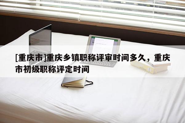 [重慶市]重慶鄉鎮職稱評審時間多久，重慶市初級職稱評定時間