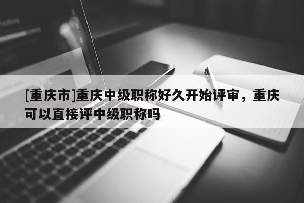 [重慶市]重慶中級職稱好久開始評審，重慶可以直接評中級職稱嗎