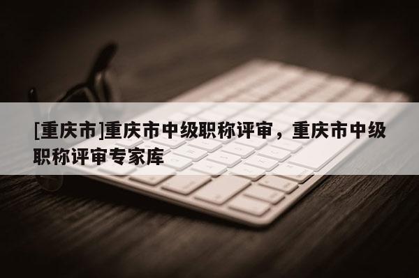 [重慶市]重慶市中級職稱評審，重慶市中級職稱評審專家庫