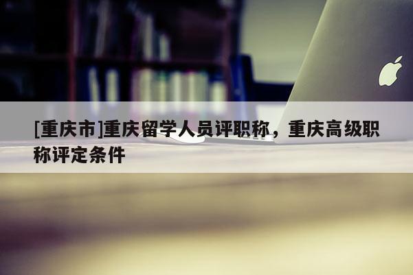 [重慶市]重慶留學人員評職稱，重慶高級職稱評定條件