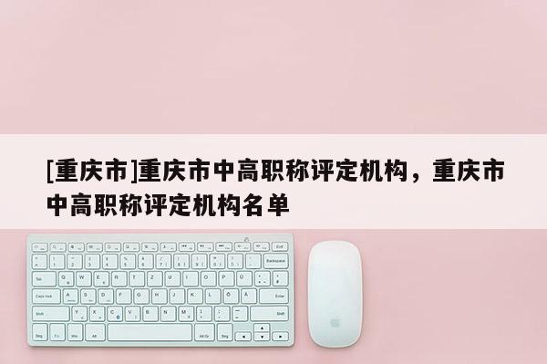 [重慶市]重慶市中高職稱評定機構(gòu)，重慶市中高職稱評定機構(gòu)名單