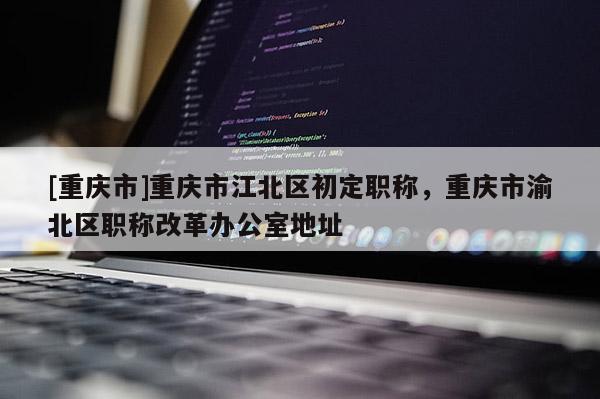 [重慶市]重慶市江北區初定職稱，重慶市渝北區職稱改革辦公室地址