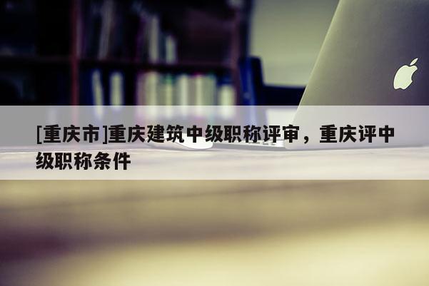 [重慶市]重慶建筑中級職稱評審，重慶評中級職稱條件