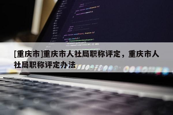 [重慶市]重慶市人社局職稱評定，重慶市人社局職稱評定辦法