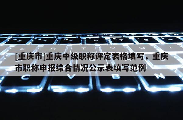 [重慶市]重慶中級職稱評定表格填寫，重慶市職稱申報綜合情況公示表填寫范例