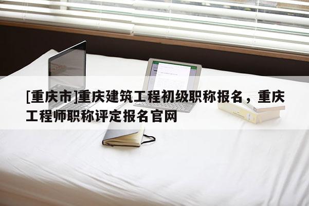 [重慶市]重慶建筑工程初級(jí)職稱報(bào)名，重慶工程師職稱評(píng)定報(bào)名官網(wǎng)