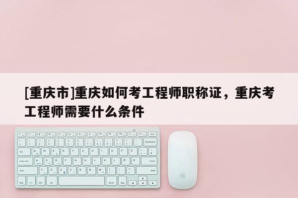 [重慶市]重慶如何考工程師職稱證，重慶考工程師需要什么條件